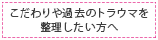 こだわりや過去のトラウマを整理したい方へ