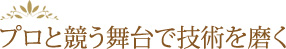 プロと競う舞台で技術を磨く